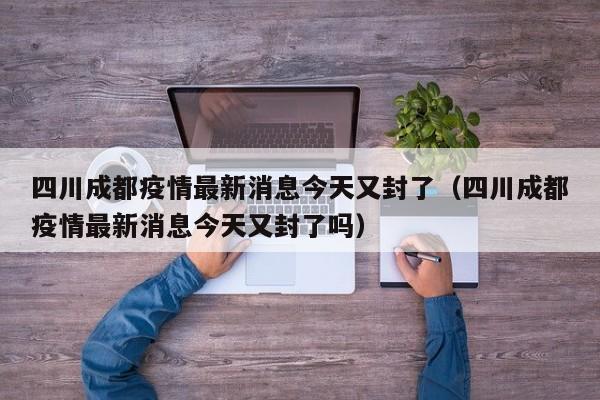 四川成都疫情最新消息今天又封了(四川成都疫情最新消息今天又封了吗)