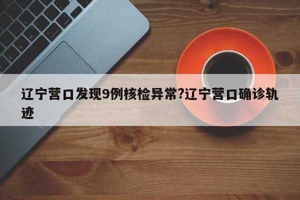 辽宁营口发现9例核检异常?辽宁营口确诊轨迹