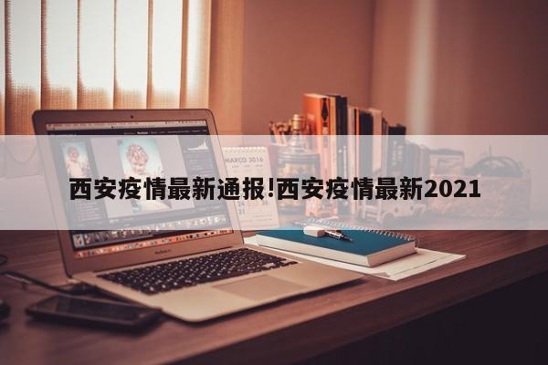 西安疫情最新通报!西安疫情最新2021