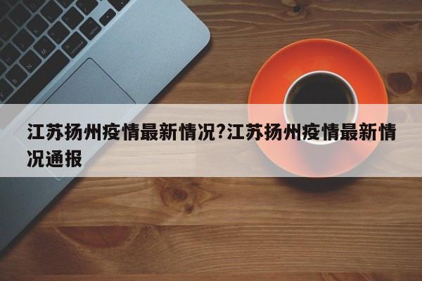 江苏扬州疫情最新情况?江苏扬州疫情最新情况通报