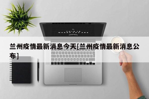 兰州疫情最新消息今天[兰州疫情最新消息公布]