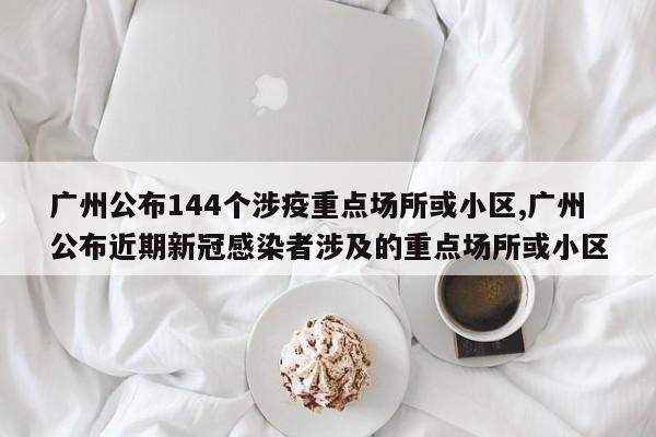 广州公布144个涉疫重点场所或小区,广州公布近期新冠感染者涉及的重点场所或小区