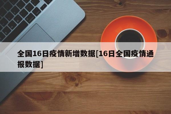 全国16日疫情新增数据[16日全国疫情通报数据]