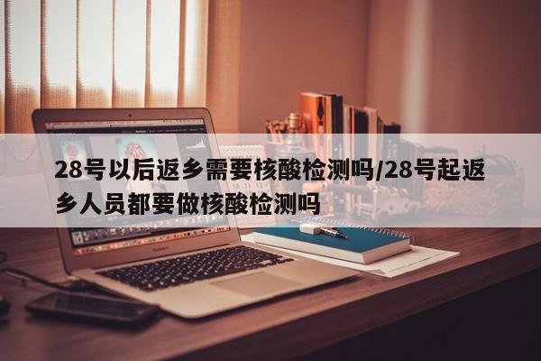 28号以后返乡需要核酸检测吗/28号起返乡人员都要做核酸检测吗