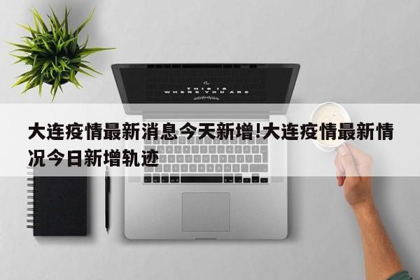 大连疫情最新消息今天新增!大连疫情最新情况今日新增轨迹