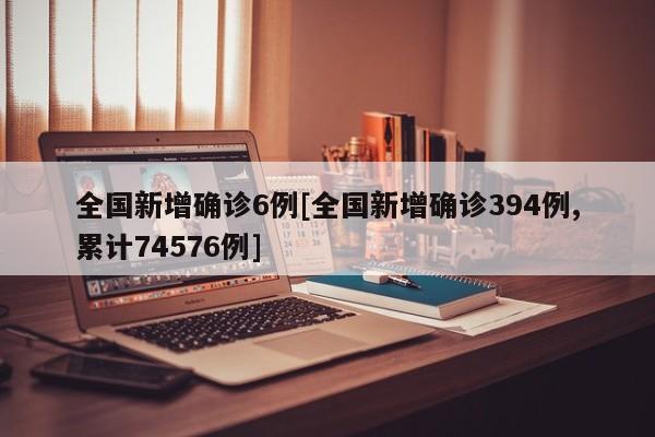 全国新增确诊6例[全国新增确诊394例,累计74576例]