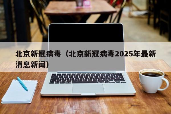 北京新冠病毒(北京新冠病毒2025年最新消息新闻)