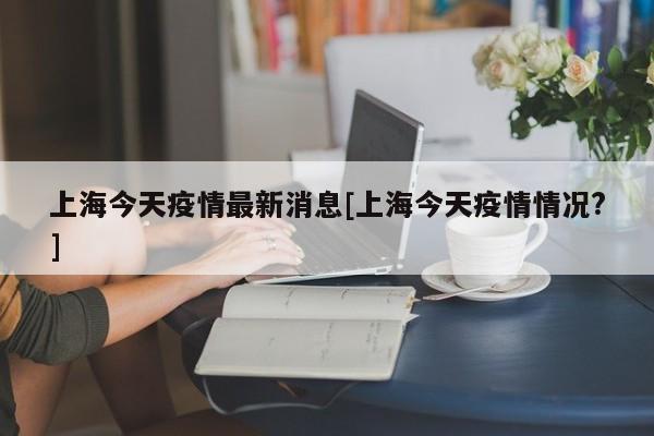 上海今天疫情最新消息[上海今天疫情情况?]