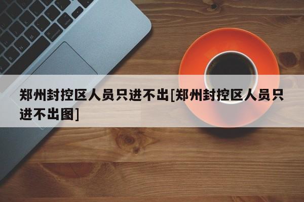 郑州封控区人员只进不出[郑州封控区人员只进不出图]