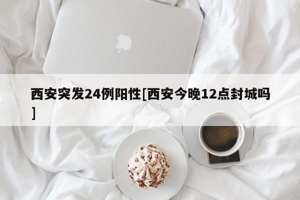 西安突发24例阳性[西安今晚12点封城吗]
