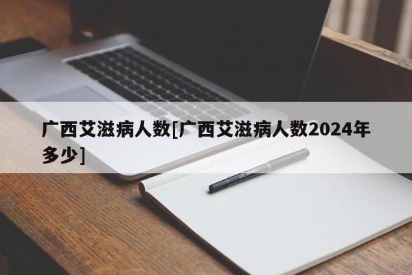 广西艾滋病人数[广西艾滋病人数2024年多少]